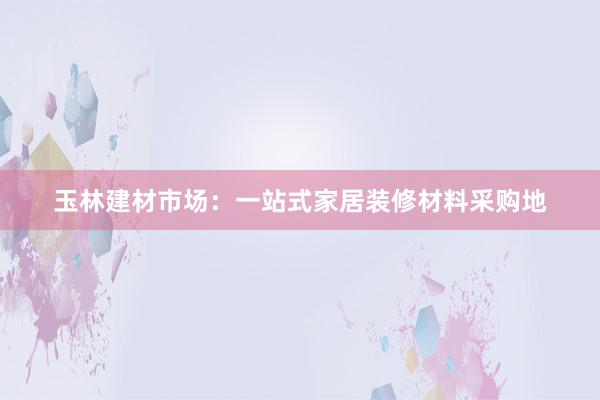 玉林建材市场：一站式家居装修材料采购地